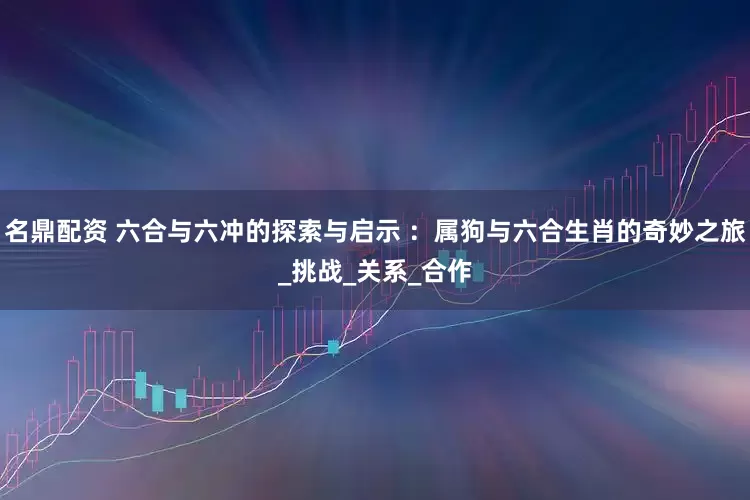名鼎配资 六合与六冲的探索与启示 ：属狗与六合生肖的奇妙之旅_挑战_关系_合作