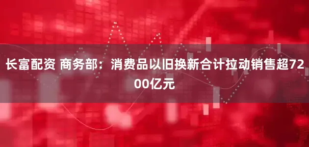 长富配资 商务部：消费品以旧换新合计拉动销售超7200亿元