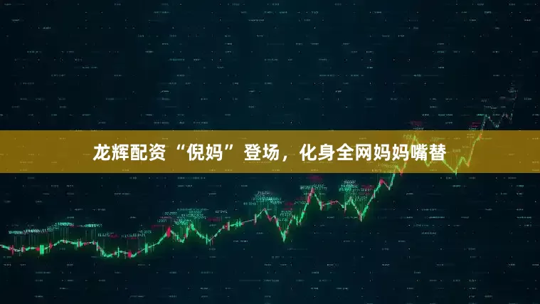 龙辉配资 “倪妈” 登场，化身全网妈妈嘴替