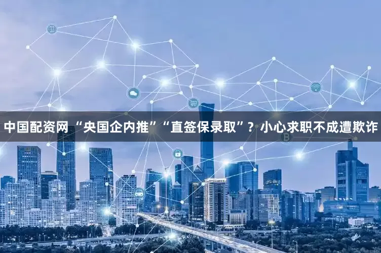中国配资网 “央国企内推”“直签保录取”？小心求职不成遭欺诈