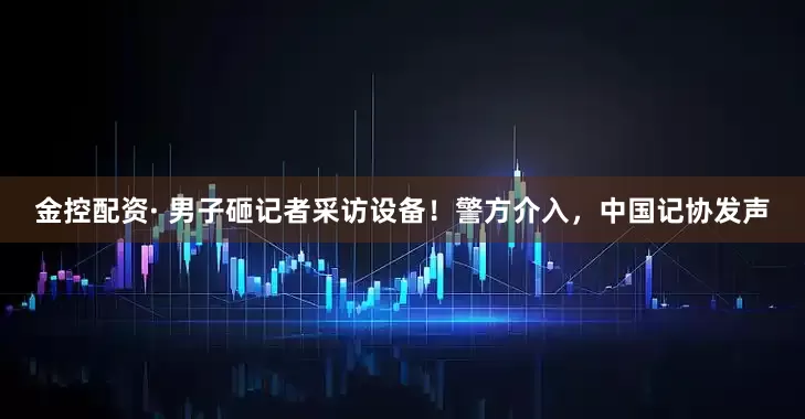 金控配资· 男子砸记者采访设备！警方介入，中国记协发声