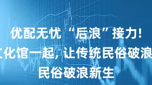 优配无忧 “后浪”接力! 与文化馆一起, 让传统民俗破浪新生