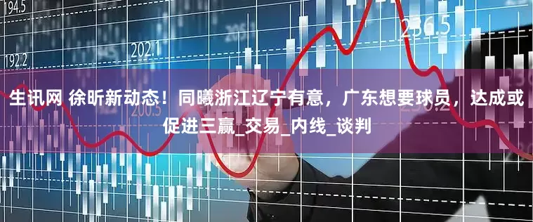 生讯网 徐昕新动态！同曦浙江辽宁有意，广东想要球员，达成或促进三赢_交易_内线_谈判