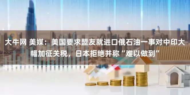 大牛网 美媒：美国要求盟友就进口俄石油一事对中印大幅加征关税，日本拒绝并称“难以做到”