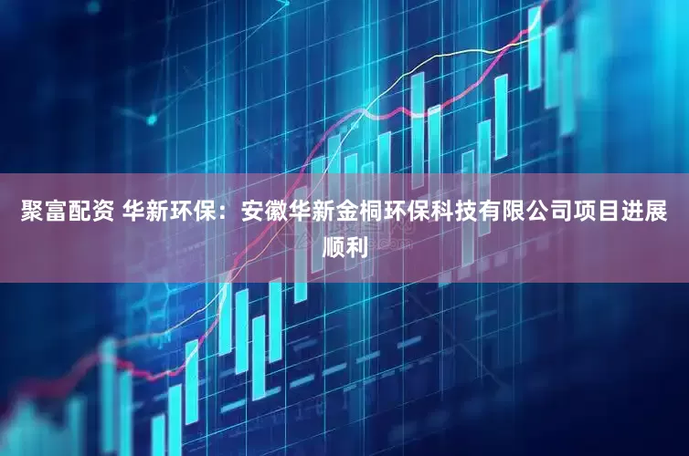 聚富配资 华新环保：安徽华新金桐环保科技有限公司项目进展顺利