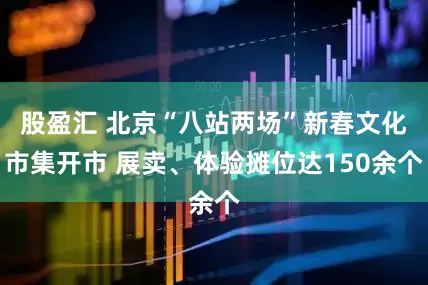股盈汇 北京“八站两场”新春文化市集开市 展卖、体验摊位达150余个
