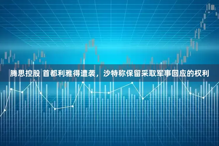 腾思控股 首都利雅得遭袭，沙特称保留采取军事回应的权利