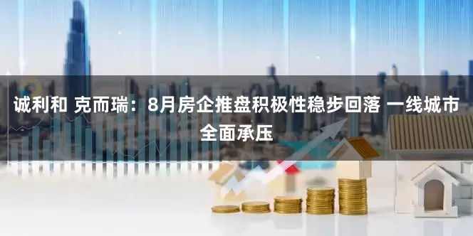 诚利和 克而瑞：8月房企推盘积极性稳步回落 一线城市全面承压