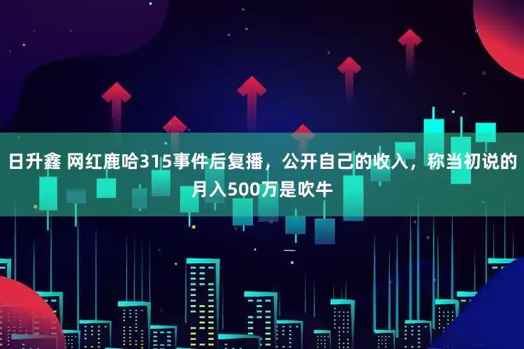 日升鑫 网红鹿哈315事件后复播，公开自己的收入，称当初说的月入500万是吹牛